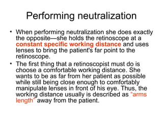 Performing neutralization
• When performing neutralization she does exactly
the opposite—she holds the retinoscope at a
constant specific working distance and uses
lenses to bring the patient's far point to the
retinoscope.
• The first thing that a retinoscopist must do is
choose a comfortable working distance. She
wants to be as far from her patient as possible
while still being close enough to comfortably
manipulate lenses in front of his eye. Thus, the
working distance usually is described as “arms
length” away from the patient.
 