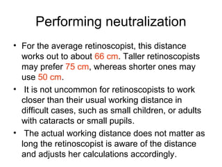 Performing neutralization
• For the average retinoscopist, this distance
works out to about 66 cm. Taller retinoscopists
may prefer 75 cm, whereas shorter ones may
use 50 cm.
• It is not uncommon for retinoscopists to work
closer than their usual working distance in
difficult cases, such as small children, or adults
with cataracts or small pupils.
• The actual working distance does not matter as
long the retinoscopist is aware of the distance
and adjusts her calculations accordingly.
 