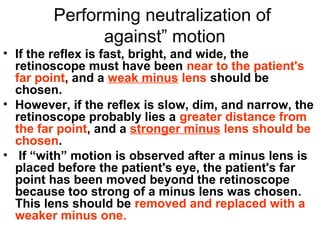 Performing neutralization of
against” motion
• If the reflex is fast, bright, and wide, the
retinoscope must have been near to the patient's
far point, and a weak minus lens should be
chosen.
• However, if the reflex is slow, dim, and narrow, the
retinoscope probably lies a greater distance from
the far point, and a stronger minus lens should be
chosen.
• If “with” motion is observed after a minus lens is
placed before the patient's eye, the patient's far
point has been moved beyond the retinoscope
because too strong of a minus lens was chosen.
This lens should be removed and replaced with a
weaker minus one.
 
