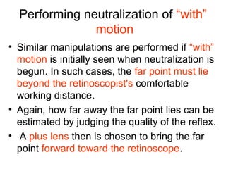 Performing neutralization of “with”
motion
• Similar manipulations are performed if “with”
motion is initially seen when neutralization is
begun. In such cases, the far point must lie
beyond the retinoscopist's comfortable
working distance.
• Again, how far away the far point lies can be
estimated by judging the quality of the reflex.
• A plus lens then is chosen to bring the far
point forward toward the retinoscope.
 