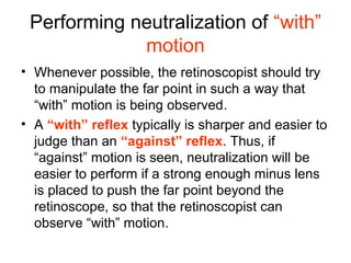 Performing neutralization of “with”
motion
• Whenever possible, the retinoscopist should try
to manipulate the far point in such a way that
“with” motion is being observed.
• A “with” reflex typically is sharper and easier to
judge than an “against” reflex. Thus, if
“against” motion is seen, neutralization will be
easier to perform if a strong enough minus lens
is placed to push the far point beyond the
retinoscope, so that the retinoscopist can
observe “with” motion.
 