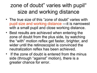 “zone of doubt” varies with pupil
size and working distance
• The true size of this “zone of doubt” varies with
pupil size and working distance —it is narrowest
with a small pupil and close working distance.
• Best results are achieved when entering the
zone of doubt from the plus side, by watching
the “with” motion reflex get faster, brighter, and
wider until the retinoscopist is convinced the
neutralization reflex has been achieved.
• If the zone of doubt is entered from the minus
side (through “against” motion), there is a
greater chance for error.
 