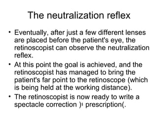 The neutralization reflex
• Eventually, after just a few different lenses
are placed before the patient's eye, the
retinoscopist can observe the neutralization
reflex.
• At this point the goal is achieved, and the
retinoscopist has managed to bring the
patient's far point to the retinoscope (which
is being held at the working distance).
• The retinoscopist is now ready to write a
spectacle correction )‫؛‬ prescription(.
 