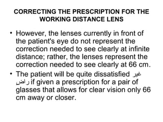 CORRECTING THE PRESCRIPTION FOR THE
WORKING DISTANCE LENS
• However, the lenses currently in front of
the patient's eye do not represent the
correction needed to see clearly at infinite
distance; rather, the lenses represent the
correction needed to see clearly at 66 cm.
• The patient will be quite dissatisfied ‫غير‬
‫ض‬ٍ  ‫را‬ if given a prescription for a pair of
glasses that allows for clear vision only 66
cm away or closer.
 