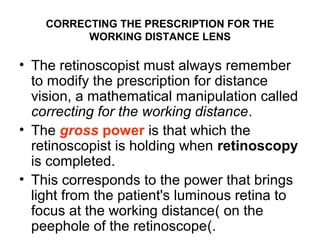 CORRECTING THE PRESCRIPTION FOR THE
WORKING DISTANCE LENS
• The retinoscopist must always remember
to modify the prescription for distance
vision, a mathematical manipulation called
correcting for the working distance.
• The gross power is that which the
retinoscopist is holding when retinoscopy
is completed.
• This corresponds to the power that brings
light from the patient's luminous retina to
focus at the working distanceِ‫ّل‬( on the
peephole of the retinoscope(.
 
