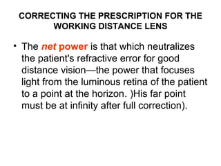 CORRECTING THE PRESCRIPTION FOR THE
WORKING DISTANCE LENS
• The net power is that which neutralizes
the patient's refractive error for good
distance vision—the power that focuses
light from the luminous retina of the patient
to a point at the horizon. )His far point
must be at infinity after full correction).
 