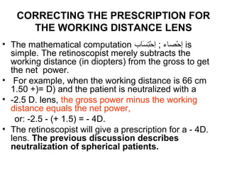 CORRECTING THE PRESCRIPTION FOR
THE WORKING DISTANCE LENS
• The mathematical computation ‫سباب‬َ‫ّلِح‬ ‫ت‬ِ‫ّل‬‫ح‬ْ‫ُد‬ ‫ا‬ِ‫ّل‬ ; ‫حصباء‬ْ‫ُد‬ ‫إ‬ِ‫ّل‬ is
simple. The retinoscopist merely subtracts the
working distance (in diopters) from the gross to get
the net power.
• For example, when the working distance is 66 cm
1.50 +)= D) and the patient is neutralized with a
• -2.5 D. lens, the gross power minus the working
distance equals the net power,
or: -2.5 - (+ 1.5) = - 4D.
• The retinoscopist will give a prescription for a - 4D.
lens. The previous discussion describes
neutralization of spherical patients.
 