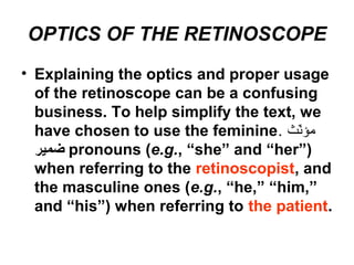 OPTICS OF THE RETINOSCOPE
• Explaining the optics and proper usage
of the retinoscope can be a confusing
business. To help simplify the text, we
have chosen to use the feminine. ‫ن ث‬ّ ‫م‬‫مؤ‬
‫ضمير‬ pronouns (e.g., “she” and “her”)
when referring to the retinoscopist, and
the masculine ones (e.g., “he,” “him,”
and “his”) when referring to the patient.
 