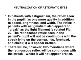 NEUTRALIZATION OF ASTIGMATIC EYES
• In patients with astigmatism, the reflex seen
in the pupil has one more quality in addition
to speed, brightness, and width. The reflex in
patients with astigmatism also appears to
“break” as the light filament is rotated Fig.
22. The retinoscope reflex seen in the
patient's pupil will not be continuous with the
streak lying on the cornea, lids, forehead,
and cheek; it will appear broken.
• There will be, however, two meridians where
the retinoscope reflex will be continuous with
the streak—where it will not appear broken.
 