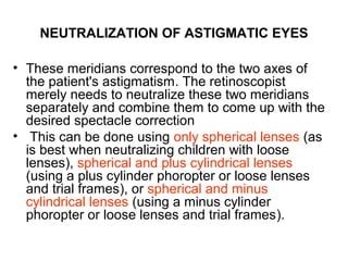 NEUTRALIZATION OF ASTIGMATIC EYES
• These meridians correspond to the two axes of
the patient's astigmatism. The retinoscopist
merely needs to neutralize these two meridians
separately and combine them to come up with the
desired spectacle correction
• This can be done using only spherical lenses (as
is best when neutralizing children with loose
lenses), spherical and plus cylindrical lenses
(using a plus cylinder phoropter or loose lenses
and trial frames), or spherical and minus
cylindrical lenses (using a minus cylinder
phoropter or loose lenses and trial frames).
 