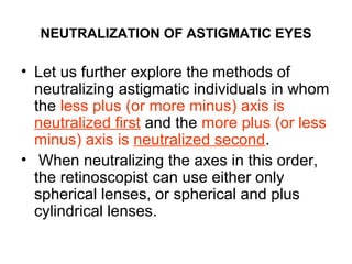 NEUTRALIZATION OF ASTIGMATIC EYES
• Let us further explore the methods of
neutralizing astigmatic individuals in whom
the less plus (or more minus) axis is
neutralized first and the more plus (or less
minus) axis is neutralized second.
• When neutralizing the axes in this order,
the retinoscopist can use either only
spherical lenses, or spherical and plus
cylindrical lenses.
 
