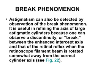 BREAK PHENOMENON
• Astigmatism can also be detected by
observation of the break phenomenon.
It is useful in refining the axis of large
astigmatic cylinders because one can
observe a discontinuity, or “break,”
between the enhanced intercept axis
and that of the retinal reflex when the
retinoscope filament beam is rotated
somewhat away from the correct
cylinder axis (see Fig. 22).
 
