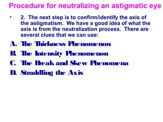• 2. The next step is to confirm/identify the axis of
the astigmatism. We have a good idea of what the
axis is from the neutralization process. There are
several clues that we can use:
A. The Thickness Phenomenon
B. The Intensity Phenomenon
C. The Break and Skew Phenomena
D. Straddling the Axis
Procedure for neutralizing an astigmatic eye
 