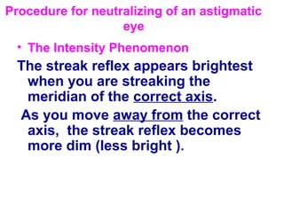 Procedure for neutralizing of an astigmatic
eye
• The Intensity Phenomenon
The streak reflex appears brightest
when you are streaking the
meridian of the correct axis.
As you move away from the correct
axis, the streak reflex becomes
more dim (less bright ).
 