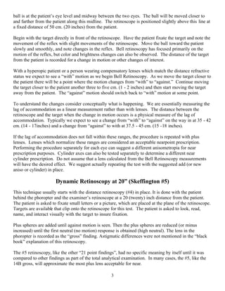 3
ball is at the patient’s eye level and midway between the two eyes. The ball will be moved closer to
and farther from the patient along this midline. The retinoscope is positioned slightly above this line at
a fixed distance of 50 cm. (20 inches) from the patient.
Begin with the target directly in front of the retinoscope. Have the patient fixate the target and note the
movement of the reflex with slight movements of the retinoscope. Move the ball toward the patient
slowly and smoothly, and note changes in the reflex. Bell retinoscopy has focused primarily on the
motion of the reflex, but color and brightness changes can also be observed. The distance of the target
from the patient is recorded for a change in motion or other changes of interest.
With a hyperopic patient or a person wearing compensatory lenses which match the distance refractive
status we expect to see a “with” motion as we begin Bell Retinoscopy. As we move the target closer to
the patient there will be a point where the motion changes from “with” to “against.” Continue moving
the target closer to the patient another three to five cm. (1 - 2 inches) and then start moving the target
away from the patient. The “against” motion should switch back to “with” motion at some point.
To understand the changes consider conceptually what is happening. We are essentially measuring the
lag of accommodation as a linear measurement rather than with lenses. The distance between the
retinoscope and the target when the change in motion occurs is a physical measure of the lag of
accommodation. Typically we expect to see a change from “with” to “against” on the way in at 35 - 42
cm. (14 - 17inches) and a change from “against” to with at 37.5 - 45 cm. (15 -18 inches).
If the lag of accommodation does not fall within these ranges, the procedure is repeated with plus
lenses. Lenses which normalize these ranges are considered an acceptable nearpoint prescription.
Performing the procedure separately for each eye can suggest a different anisometropia for near
prescription purposes. Cylinder axes can also be tested separately to determine a different near
cylinder prescription. Do not assume that a lens calculated from the Bell Retinoscopy measurements
will have the desired effect. We suggest actually repeating the test with the suggested add (or new
aniso or cylinder) in place.
Dynamic Retinoscopy at 20” (Skeffington #5)
This technique usually starts with the distance retinoscopy (#4) in place. It is done with the patient
behind the phoropter and the examiner’s retinoscope at a 20 (twenty) inch distance from the patient.
The patient is asked to fixate small letters or a picture, which are placed at the plane of the retinoscope.
Targets are available that clip onto the retinoscope for this test. The patient is asked to look, read,
name, and interact visually with the target to insure fixation.
Plus spheres are added until against motion is seen. Then the plus spheres are reduced (or minus
increased) until the first neutral (no motion) response is obtained (high neutral). The lens in the
phoropter is recorded as the “gross” finding. Astigmatic differences were not mentioned in the “black
book” explanation of this retinoscopy.
The #5 retinoscopy, like the other “21 point findings”, had no specific meaning by itself until it was
compared to other findings as part of the total analytical examination. In many cases, the #5, like the
14B gross, will approximate the most plus lens acceptable for near.
 