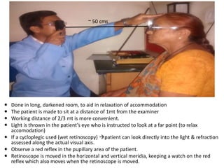  Done in long, darkened room, to aid in relaxation of accommodation
 The patient is made to sit at a distance of 1mt from the examiner
 Working distance of 2/3 mt is more convenient.
 Light is thrown in the patient’s eye who is instructed to look at a far point (to relax
accomodation)
 If a cycloplegic used (wet retinoscopy) patient can look directly into the light & refraction
assessed along the actual visual axis.
 Observe a red reflex in the pupillary area of the patient.
 Retinoscope is moved in the horizontal and vertical meridia, keeping a watch on the red
reflex which also moves when the retinoscope is moved.
~ 50 cms
 
