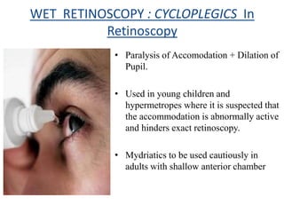 WET RETINOSCOPY : CYCLOPLEGICS In
Retinoscopy
• Paralysis of Accomodation + Dilation of
Pupil.
• Used in young children and
hypermetropes where it is suspected that
the accommodation is abnormally active
and hinders exact retinoscopy.
• Mydriatics to be used cautiously in
adults with shallow anterior chamber
 