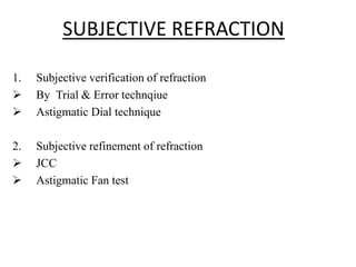 SUBJECTIVE REFRACTION
1. Subjective verification of refraction
 By Trial & Error technqiue
 Astigmatic Dial technique
2. Subjective refinement of refraction
 JCC
 Astigmatic Fan test
 