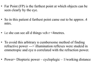 • Far Point (FP) is the farthest point at which objects can be
seen clearly by the eye.
• So in this patient d farthest point came out to be approx .4
mtrs.
• i.e she can see all d things vch r <4metres.
• To avoid this arbitrary n cumbersome method of finding
refractive power ---> illumination reflexes were studeid in
emmetropic and eye n correlated with the refraction power.
• Power= Diopteric power – cycloplegic – 1/working distance
 