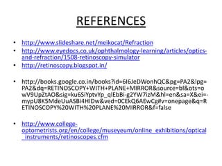 REFERENCES
• http://www.slideshare.net/meikocat/Refraction
• http://www.eyedocs.co.uk/ophthalmology-learning/articles/optics-
and-refraction/1508-retinoscopy-simulator
• http://retinoscopy.blogspot.in/
• http://books.google.co.in/books?id=6I6JeDWonhQC&pg=PA2&lpg=
PA2&dq=RETINOSCOPY+WITH+PLANE+MIRROR&source=bl&ots=o
wV9UpZtAO&sig=ku6SiYptvYp_qlEbBi-g2YW7izM&hl=en&sa=X&ei=-
mypU8K5MdeUuASBi4HIDw&ved=0CEkQ6AEwCg#v=onepage&q=R
ETINOSCOPY%20WITH%20PLANE%20MIRROR&f=false
• http://www.college-
optometrists.org/en/college/museyeum/online_exhibitions/optical
_instruments/retinoscopes.cfm
 