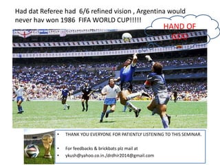 Had dat Referee had 6/6 refined vision , Argentina would
never hav won 1986 FIFA WORLD CUP!!!!!
• THANK YOU EVERYONE FOR PATIENTLY LISTENING TO THIS SEMINAR.
• For feedbacks & brickbats plz mail at
• ykush@yahoo.co.in./drdhir2014@gmail.com
HAND OF
GOD
 