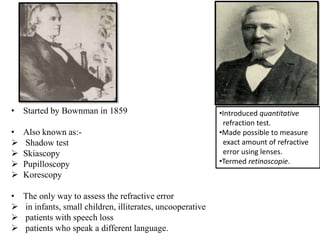 • Started by Bownman in 1859
• Also known as:-
 Shadow test
 Skiascopy
 Pupilloscopy
 Korescopy
• The only way to assess the refractive error
 in infants, small children, illiterates, uncooperative
 patients with speech loss
 patients who speak a different language.
•Introduced quantitative
refraction test.
•Made possible to measure
exact amount of refractive
error using lenses.
•Termed retinoscopie.
 
