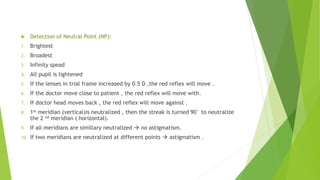  Detection of Neutral Point (NP):
1. Brightest
2. Broadest
3. Infinity spead
4. All pupil is lightened
5. If the lenses in trial frame increased by 0.5 D ,the red reflex will move .
6. If the doctor move close to patient , the red reflex will move with.
7. If doctor head moves back , the red reflex will move against .
8. 1st meridian (vertical)is neutralized , then the streak is turned 90° to neutralize
the 2 nd meridian ( horizontal).
9. If all meridians are simillary neutralized  no astigmatism.
10. If two meridians are neutralized at different points  astigmatism .
 