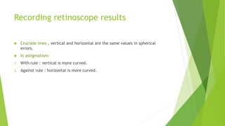 Recording retinoscope results
 Cruciate lines , vertical and horizontal are the same values in spherical
errors.
 In astigmatism:
1. With rule : vertical is more curved.
2. Against rule : horizontal is more curved.
 