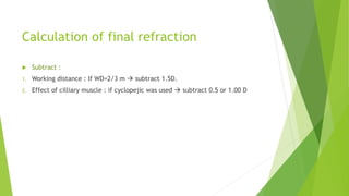 Calculation of final refraction
 Subtract :
1. Working distance : If WD=2/3 m  subtract 1.5D.
2. Effect of cilliary muscle : if cyclopejic was used  subtract 0.5 or 1.00 D
 