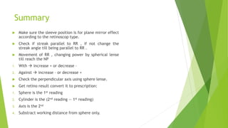 Summary
 Make sure the sleeve position is for plane mirror effect
according to the retinoscop type.
 Check if streak parallel to RR , if not change the
streak angle till being parallel to RR .
 Movement of RR , changing power by spherical lense
till reach the NP
1. With  increase + or decrease –
2. Against  increase – or decrease +
 Check the perpendicular axis using sphere lense.
 Get retino result convert it to prescription:
1. Sphere is the 1st reading
2. Cylinder is the (2nd reading — 1st reading)
3. Axis is the 2nd
4. Substract working distance from sphere only.
 