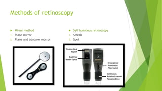 Methods of retinoscopy
 Mirror method
1. Plane mirror
2. Plane and concave morror
 Self luminous retinoscopy
1. Streak
2. Spot
 
