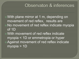 With plane mirror at 1 m, depending on
movement of red reflex, results are
No movement of red reflex indicate myopia
of 1D
With movement of red reflex indicate
myopia < 1D or emmetropia or hyper
Against movement of red reflex indicate
myopia > 1D
 