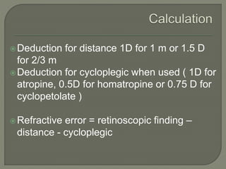 Deduction for distance 1D for 1 m or 1.5 D
for 2/3 m
Deduction for cycloplegic when used ( 1D for
atropine, 0.5D for homatropine or 0.75 D for
cyclopetolate )
Refractive error = retinoscopic finding –
distance - cycloplegic
 