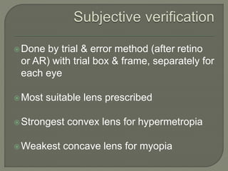 Done by trial & error method (after retino
or AR) with trial box & frame, separately for
each eye
Most suitable lens prescribed
Strongest convex lens for hypermetropia
Weakest concave lens for myopia
 