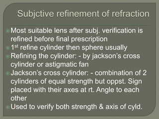 Most suitable lens after subj. verification is
refined before final prescription
1st refine cylinder then sphere usually
Refining the cylinder: - by jackson’s cross
cylinder or astigmatic fan
Jackson’s cross cylinder: - combination of 2
cylinders of equal strength but oppst. Sign
placed with their axes at rt. Angle to each
other
Used to verify both strength & axis of cyld.
 