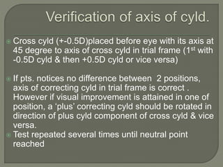  Cross cyld (+-0.5D)placed before eye with its axis at
45 degree to axis of cross cyld in trial frame (1st with
-0.5D cyld & then +0.5D cyld or vice versa)
 If pts. notices no difference between 2 positions,
axis of correcting cyld in trial frame is correct .
However if visual improvement is attained in one of
position, a ‘plus’ correcting cyld should be rotated in
direction of plus cyld component of cross cyld & vice
versa.
 Test repeated several times until neutral point
reached
 