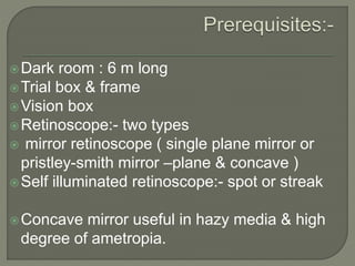 Dark room : 6 m long
Trial box & frame
Vision box
Retinoscope:- two types
 mirror retinoscope ( single plane mirror or
pristley-smith mirror –plane & concave )
Self illuminated retinoscope:- spot or streak
Concave mirror useful in hazy media & high
degree of ametropia.
 