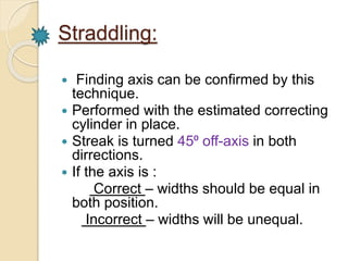 Straddling: 
 Finding axis can be confirmed by this 
technique. 
 Performed with the estimated correcting 
cylinder in place. 
 Streak is turned 45⁰ off-axis in both 
dirrections. 
 If the axis is : 
Correct – widths should be equal in 
both position. 
Incorrect – widths will be unequal. 
 