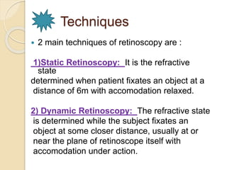 Techniques 
 2 main techniques of retinoscopy are : 
1)Static Retinoscopy: It is the refractive 
state 
determined when patient fixates an object at a 
distance of 6m with accomodation relaxed. 
2) Dynamic Retinoscopy: The refractive state 
is determined while the subject fixates an 
object at some closer distance, usually at or 
near the plane of retinoscope itself with 
accomodation under action. 
 