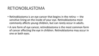 RETIONOBLASTOMA
• Retinoblastoma is an eye cancer that begins in the retina — the
sensitive lining on the inside of your eye. Retinoblastoma most
commonly affects young children, but can rarely occur in adults.
• A rare form of eye cancer, retinoblastoma is the most common form
of cancer affecting the eye in children. Retinoblastoma may occur in
one or both eyes.
 