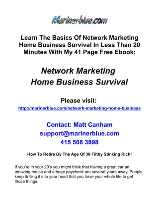 Learn The Basics Of Network Marketing
  Home Business Survival In Less Than 20
   Minutes With My 41 Page Free Ebook:


          Network Marketing
        Home Business Survival

                        Please visit:
 http://marinerblue.com/network-marketing-home-business


               Contact: Matt Canham
             support@marinerblue.com
                   415 508 3898
      How To Retire By The Age Of 30 Filthy Stinking Rich!


If you’re in your 20’s you might think that having a great car an
amazing house and a huge paycheck are several years away. People
keep drilling it into your head that you have your whole life to get
those things.
 