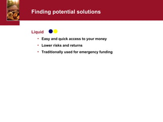 Finding potential solutions Liquid Easy and quick access to your money Lower risks and returns Traditionally used for emergency funding 