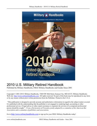 Military Handbooks – 2010 U.S. Military Retired Handbook




2010 U.S. Military Retired Handbook
Published by Military Handbooks, FREE Military Handbooks and Guides Since 2001
________________________________________________________________________

Copyright © 2001-2010. Military Handbooks, 7200 NW 86th Street, Kansas City, MO 64153. Military Handbooks
Web site: http://www.militaryhandbooks.com. All rights reserved. No part of this book may be reproduced in any form
or by any means without prior written permission from the Publisher. Printed in the U.S.A.

 “This publication is designed to provide accurate and authoritative information in regard to the subject matter covered.
It is published with the understanding that the publisher is not engaged in rendering legal, accounting or other
professional service. If legal advice or other expert assistance is required, the services of a competent professional
person should be sought.”– From a Declaration of Principles jointly adopted by a committee of the American Bar
Association and a committee of publishers and associations.

Go to http://www.militaryhandbooks.com to sign up for your FREE Military Handbooks today!

www.militaryhandbooks.com                      FREE Military Handbooks and Guides – Since 2001
 