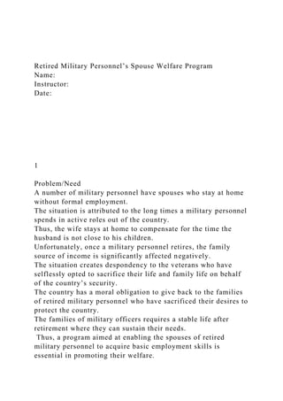 Retired Military Personnel’s Spouse Welfare Program
Name:
Instructor:
Date:
1
Problem/Need
A number of military personnel have spouses who stay at home
without formal employment.
The situation is attributed to the long times a military personnel
spends in active roles out of the country.
Thus, the wife stays at home to compensate for the time the
husband is not close to his children.
Unfortunately, once a military personnel retires, the family
source of income is significantly affected negatively.
The situation creates despondency to the veterans who have
selflessly opted to sacrifice their life and family life on behalf
of the country’s security.
The country has a moral obligation to give back to the families
of retired military personnel who have sacrificed their desires to
protect the country.
The families of military officers requires a stable life after
retirement where they can sustain their needs.
Thus, a program aimed at enabling the spouses of retired
military personnel to acquire basic employment skills is
essential in promoting their welfare.
 