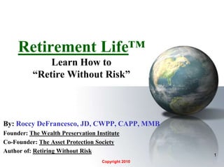 1 Retirement Life™Learn How to “Retire Without Risk” By:Roccy DeFrancesco, JD, CWPP, CAPP, MMB Founder: The Wealth Preservation Institute Co-Founder: The Asset Protection Society Author of: Retiring Without Risk Copyright 2010 