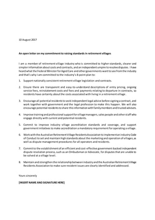 10 August 2017
An open letter on my commitment to raising standards in retirement villages
I am a member of retirement village industry who is committed to higher standards, clearer and
simplerinformationaboutcostsandcontracts,andanindependentumpire toresolvedisputes. Ihave
heardwhat the Federal MinisterforAgedCare andothergovernments wanttosee fromthe industry
and that’s why I am committed to the industry’s 8-point plan to:
1. Support nationally consistent retirement village legislation and contracts.
2. Ensure there are transparent and easy-to-understand descriptions of entry pricing, ongoing
service fees, reinstatement costs and fees and payments relating to departure in contracts, so
residents have certainty about the costs associated with living in a retirement village.
3. Encourage all potential residentstoseekindependentlegal advice before signingacontract, and
work together with government and the legal profession to make this happen. We will also
encourage potential residentstoshare thisinformationwithfamilymembersandtrustedadvisers.
4. Improve trainingandprofessional supportforvillagemanagers,salespeople andotherstaff who
engage directly with current and potential residents.
5. Commit to improve industry village accreditation standards and coverage, and support
governmentinitiatives to make accreditation a mandatory requirement for operating a village.
6. Workwiththe AustralianRetirementVillage ResidentsAssociationtoimplementanindustryCode
of Conduct to set and maintainhighstandardsabout the marketingand operationof villages,as
well as dispute management procedures for all operators and residents.
7. Committo the establishmentof an efficientandcost-effective government-backedindependent
dispute resolution process, such as an Ombudsman or Advocate, for disputes that are unable to
be solved at a village level.
8. Maintainandstrengthenthe relationshipbetweenindustryandthe AustralianRetirementVillage
Residents Association to make sure resident issues are clearly identified and addressed.
Yours sincerely
[INSERT NAME AND SIGNATURE HERE]
 