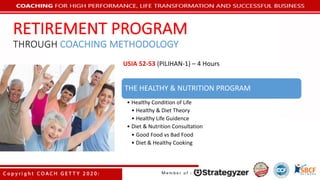 THE	HEALTHY	&	NUTRITION	PROGRAM
• Healthy	Condition	of	Life
• Healthy	&	Diet	Theory
• Healthy	Life	Guidence
• Diet	&	Nutrition Consultation
• Good	Food	vs	Bad	Food
• Diet	&	Healthy	Cooking
USIA	52-53	(PILIHAN-1)	– 4	Hours
RETIREMENT	PROGRAM
THROUGH COACHING	METHODOLOGY
 