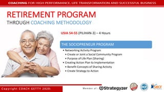 THE	SOCIOPRENEUR	PROGRAM
• Networking	Activity	Program
• Create	or	Joint	a	Social	Community	Program
• Purpose	of	Life	Plan	(Sharing)
• Creating	Action	Plan	to	Implementation
• Benefit	Concepts	of	Sharing	Activity
• Create	Strategy	to	Action
USIA	54-55	(PILIHAN-3)	– 4	Hours
RETIREMENT	PROGRAM
THROUGH COACHING	METHODOLOGY
 