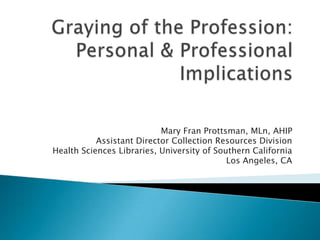 Graying of the Profession: Personal & Professional Implications Mary Fran Prottsman, MLn, AHIP Assistant Director Collection Resources Division Health Sciences Libraries, University of Southern California Los Angeles, CA 