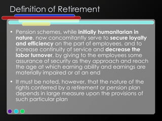 Definition of Retirement Pension schemes, while  initially humanitarian in nature , now concomitantly serve to  secure loyalty and efficiency  on the part of employees, and to increase continuity of service and  decrease the labor turnover , by giving to the employees some assurance of security as they approach and reach the age at which earning ability and earnings are materially impaired or at an end It must be noted, however, that the nature of the rights conferred by a retirement or pension plan depends in large measure upon the provisions of such particular plan 